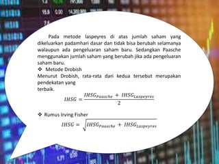 Pada metode laspeyres di atas jumlah saham yang
dikeluarkan padamhari dasar dan tidak bisa berubah selamanya
walaupun ada pengeluaran saham baru. Sedangkan Paasche
menggunakan jumlah saham yang berubah jika ada pengeluaran
saham baru.
 Metode Drobish
Menurut Drobish, rata-rata dari kedua tersebut merupakan
pendekatan yang
terbaik.
𝐼𝐻𝑆𝐺 =
𝐼𝐻𝑆𝐺𝑃𝑎𝑎𝑠𝑐ℎ𝑒 + 𝐼𝐻𝑆𝐺𝐿𝑎𝑠𝑝𝑒𝑦𝑟𝑒𝑠
2
 Rumus Irving Fisher
𝐼𝐻𝑆𝐺 = 𝐼𝐻𝑆𝐺𝑃𝑎𝑎𝑠𝑐ℎ𝑒 + 𝐼𝐻𝑆𝐺𝐿𝑎𝑠𝑝𝑒𝑦𝑟𝑒𝑠
 