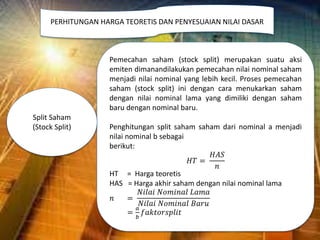 Pemecahan saham (stock split) merupakan suatu aksi
emiten dimanandilakukan pemecahan nilai nominal saham
menjadi nilai nominal yang lebih kecil. Proses pemecahan
saham (stock split) ini dengan cara menukarkan saham
dengan nilai nominal lama yang dimiliki dengan saham
baru dengan nominal baru.
Penghitungan split saham saham dari nominal a menjadi
nilai nominal b sebagai
berikut:
𝐻𝑇 =
𝐻𝐴𝑆
𝑛
HT = Harga teoretis
HAS = Harga akhir saham dengan nilai nominal lama
𝑛 =
𝑁𝑖𝑙𝑎𝑖 𝑁𝑜𝑚𝑖𝑛𝑎𝑙 𝐿𝑎𝑚𝑎
𝑁𝑖𝑙𝑎𝑖 𝑁𝑜𝑚𝑖𝑛𝑎𝑙 𝐵𝑎𝑟𝑢
=
𝑎
𝑏
𝑓𝑎𝑘𝑡𝑜𝑟𝑠𝑝𝑙𝑖𝑡
PERHITUNGAN HARGA TEORETIS DAN PENYESUAIAN NILAI DASAR
Split Saham
(Stock Split)
 