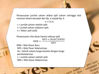 Penyesuaian jumlah saham akibat split saham sehingga nilai
nominal saham berubah dari Rp. a mejadi Rp. b
c = t x n
c = jumlah saham setelah split
t = jumlah saham sebelum split
n = faktor split (a/b)
Penyesuaian nilai dasar karena adanya split
𝑁𝐷𝐵 =
𝑁𝑃𝑆 + 𝐻𝑥𝑋𝐶 𝑋𝑁𝐷𝑆
𝑁𝑃𝑆
NDB = Nilai Dasar Baru
NPS = Nilai Pasar Sebelumnya
Hx = Selisih antara harga teoretis dengan harga
pembulatannya
c = Jumlah saham setelah split
NDS = Nilai Dasar Sebelumnya
 