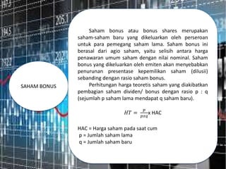 SAHAM BONUS
Saham bonus atau bonus shares merupakan
saham-saham baru yang dikeluarkan oleh perseroan
untuk para pemegang saham lama. Saham bonus ini
berasal dari agio saham, yaitu selisih antara harga
penawaran umum saham dengan nilai nominal. Saham
bonus yang dikeluarkan oleh emiten akan menyebabkan
penurunan presentase kepemilikan saham (dilusii)
sebanding dengan rasio saham bonus.
Perhitungan harga teoretis saham yang diakibatkan
pembagian saham dividen/ bonus dengan rasio p : q
(sejumlah p saham lama mendapat q saham baru).
𝐻𝑇 =
𝑝
𝑝𝑥𝑞
x HAC
HAC = Harga saham pada saat cum
p = Jumlah saham lama
q = Jumlah saham baru
 