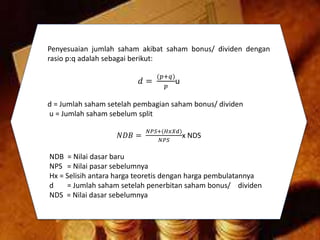 Penyesuaian jumlah saham akibat saham bonus/ dividen dengan
rasio p:q adalah sebagai berikut:
𝑑 =
(𝑝+𝑞)
𝑝
u
d = Jumlah saham setelah pembagian saham bonus/ dividen
u = Jumlah saham sebelum split
𝑁𝐷𝐵 =
𝑁𝑃𝑆+(𝐻𝑥𝑋𝑑)
𝑁𝑃𝑆
x NDS
NDB = Nilai dasar baru
NPS = Nilai pasar sebelumnya
Hx = Selisih antara harga teoretis dengan harga pembulatannya
d = Jumlah saham setelah penerbitan saham bonus/ dividen
NDS = Nilai dasar sebelumnya
 