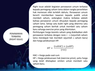 PENAWARAN
TERBATAS
(RIGHT ISSUE)
Right issue adalah kegiatan penawaran umum terbatas
kepada pemegang saham lama dalam rangka penerbitan
hak memesan efek terlebih dahulu. Penawaran umum
berarti memberikan tawaran kepada publik untuk
membeli saham, sedangkan makna terbatas adalah
bahwa penawaran umum ditujukan kepada pemegang
saham lama. Setiap satu bukti right yang diterima satu
pemegang saham berhak untuk membeli satu saham
baru seharga exercise price yang ditentukan.
Perhitungan harga teoretis saham yang diakibatkan oleh
penawaran terbatas dengan rasio r : s (sejumlah saham
lama mendapat hak membeli sejumlah s saham baru)
dan harga pelaksanaan HP:
𝐻𝑇 =
𝑟𝑥𝐻𝐴𝐶 + (𝑠𝑥𝐻𝑃)
(𝑟𝑥𝑠)
HAC = Harga pada saat cum
HP = Harga pelaksanaan hak (exercise price), yaitu harga
yang telah ditetapkan emiten untuk membeli satu
saham baru.
 