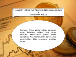 COMPANY LISTING, PARTIAL LISTING, PENUKARAN OBLIGASI
&
PENUKARAN WARAN
Company listing, partial listing, penukaran
waran beberapa kegiatan yang secara
otomatis meningkatkan jumlah saham
diterbitkan. Penambahan saham baru ini akan
menyebabkan dilusi persentase pemilikan
saham.
 