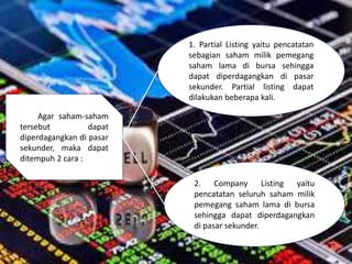 Agar saham-saham
tersebut dapat
diperdagangkan di pasar
sekunder, maka dapat
ditempuh 2 cara :
1. Partial Listing yaitu pencatatan
sebagian saham milik pemegang
saham lama di bursa sehingga
dapat diperdagangkan di pasar
sekunder. Partial listing dapat
dilakukan beberapa kali.
2. Company Listing yaitu
pencatatan seluruh saham milik
pemegang saham lama di bursa
sehingga dapat diperdagangkan
di pasar sekunder.
 