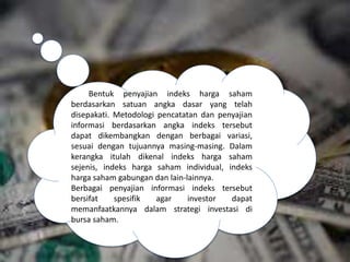 Bentuk penyajian indeks harga saham
berdasarkan satuan angka dasar yang telah
disepakati. Metodologi pencatatan dan penyajian
informasi berdasarkan angka indeks tersebut
dapat dikembangkan dengan berbagai variasi,
sesuai dengan tujuannya masing-masing. Dalam
kerangka itulah dikenal indeks harga saham
sejenis, indeks harga saham individual, indeks
harga saham gabungan dan lain-lainnya.
Berbagai penyajian informasi indeks tersebut
bersifat spesifik agar investor dapat
memanfaatkannya dalam strategi investasi di
bursa saham.
 