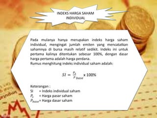 INDEKS HARGA SAHAM
INDIVIDUAL
Pada mulanya hanya merupakan indeks harga saham
individual, mengingat jumlah emiten yang mencatatkan
sahamnya di bursa masih relatif sedikit. Indeks ini untuk
pertama kalinya ditentukan sebesar 100%, dengan dasar
harga pertama adalah harga perdana.
Rumus menghitung indeks individual saham adalah:
𝑆𝐼 =
𝑃𝑠
𝑃 𝑏𝑎𝑠𝑒
x 100%
Keterangan :
SI = Indeks individual saham
𝑃𝑠 = Harga pasar saham
𝑃𝑏𝑎𝑠𝑒= Harga dasar saham
 