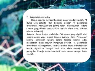 2. Jakarta Islamic Index
Dalam rangka mengembangkan pasar modal syariah, PT
Bursa Efek Jakarta (BEJ) bersama dengan PT Danareksa
Investment Management (DIM) telah meluncurkan indeks
saham yang dibuat berdasarkan syariah Islam, yaitu Jakarta
Islamic Index (JII).
Jakarta Islamic Index terdiri dari 30 saham yang dipilih dari
saham-saham yang sesuai dengan syariah Islam. Penentuan
kriteria pemilihan saham dalam Jakarta Islamic Index
melibatkan pihak Dewan Pengawas Syariah PT. Danareksa
Investment Management. Jakarta Islamic Index dimaksudkan
untuk digunakan sebagai tolak ukur (benchmark) untuk
mengukur kinerja suatu investasi pada saham dengan basis
syariah.
 