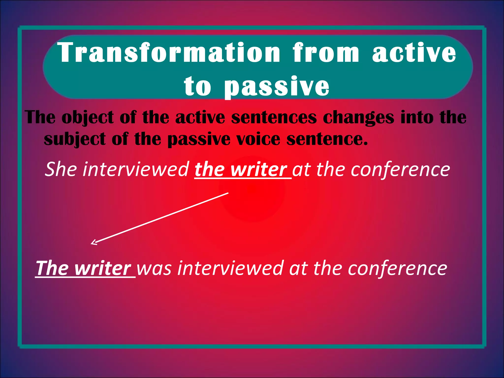 The object of the active sentences changes into the subject of the passive voice sentence . She interviewed the writer at the conference The writer was interviewed at the conference Transformation from active to passive