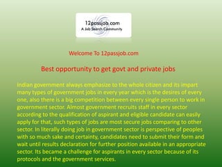 Best opportunity to get govt and private jobs
Welcome To 12passjob.com
Indian government always emphasize to the whole citizen and its impart
many types of government jobs in every year which is the desires of every
one, also there is a big competition between every single person to work in
government sector. Almost government recruits staff in every sector
according to the qualification of aspirant and eligible candidate can easily
apply for that, such types of jobs are most secure jobs comparing to other
sector. In literally doing job in government sector is perspective of peoples
with so much sake and certainty, candidates need to submit their form and
wait until results declaration for further position available in an appropriate
sector. Its became a challenge for aspirants in every sector because of its
protocols and the government services.
 
