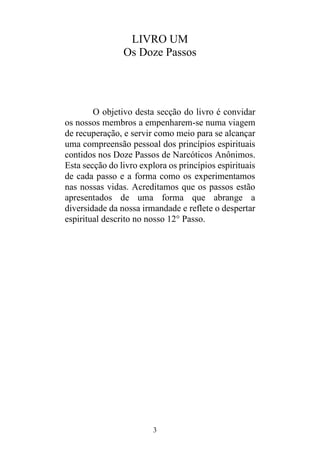 3
LIVRO UM
Os Doze Passos
O objetivo desta secção do livro é convidar
os nossos membros a empenharem-se numa viagem
de recuperação, e servir como meio para se alcançar
uma compreensão pessoal dos princípios espirituais
contidos nos Doze Passos de Narcóticos Anônimos.
Esta secção do livro explora os princípios espirituais
de cada passo e a forma como os experimentamos
nas nossas vidas. Acreditamos que os passos estão
apresentados de uma forma que abrange a
diversidade da nossa irmandade e reflete o despertar
espiritual descrito no nosso 12° Passo.
 