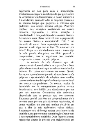 Nono Passo 93
dependem de nós para casa e alimentação.
Costumamos chegar à conclusão de que precisamos
de orçamentar cuidadosamente o nosso dinheiro a
fim de darmos conta de todas as despesas correntes,
ao mesmo tempo que pagamos o máximo que
pudermos das nossas dívidas antigas. Podemos
resolver tais situações contatando os nossos
credores, explicando a nossa situação e
manifestando o desejo de liquidar as nossas dívidas.
Acordamos num plano razoável para o pagamento
das nossas dívidas e cumprimo-lo. Este é um
exemplo de como fazer reparações constitui um
processo e não algo que se faça "de uma vez por
todas". Pagar uma dívida durante anos e anos exige
de nós grande disciplina, sacrifício pessoal e
compromisso, mas ao seguirmos esse caminho
recuperamos o nosso respeito próprio.
A maioria de nós descobre que são
extremamente desconfortáveis as reparações a fazer
pelos danos emocionais que causámos em relações
intimas. Tal como escrevemos no nosso Quarto
Passo, compreendemos que não só roubámos a nós
próprios a oportunidade de relações com sentido,
como causámos também profunda mágoa emocional
nos nossos companheiros. Os nossos receios de
intimidade ou de compromisso podem ter-nos
levado a usar, a ser infiéis, ou a abandonar as pessoas
que nos amavam. Geralmente não estávamos
disponíveis para as pessoas que nos amavam.
Enquanto que há ocasiões em que precisamos de ir
ter com essas pessoas para fazermos reparações, há
outras ocasiões em que será melhor deixá-las em
paz, a fim de não reabrirmos velhas feridas.
Reconhecer esta diferença requer uma honestidade
total da nossa parte e uma comunicação aberta com
o nosso padrinho ou madrinha. Quer façamos ou não
reparações diretas às pessoas que prejudicámos em
 