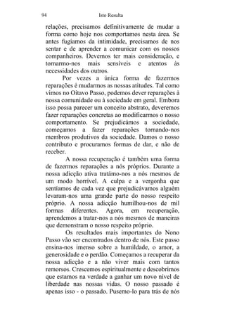 94 Isto Resulta
relações, precisamos definitivamente de mudar a
forma como hoje nos comportamos nesta área. Se
antes fugíamos da intimidade, precisamos de nos
sentar e de aprender a comunicar com os nossos
companheiros. Devemos ter mais consideração, e
tornarmo-nos mais sensíveis e atentos às
necessidades dos outros.
Por vezes a única forma de fazermos
reparações é mudarmos as nossas atitudes. Tal como
vimos no Oitavo Passo, podemos dever reparações à
nossa comunidade ou à sociedade em geral. Embora
isso possa parecer um conceito abstrato, deveremos
fazer reparações concretas ao modificarmos o nosso
comportamento. Se prejudicámos a sociedade,
começamos a fazer reparações tornando-nos
membros produtivos da sociedade. Damos o nosso
contributo e procuramos formas de dar, e não de
receber.
A nossa recuperação é também uma forma
de fazermos reparações a nós próprios. Durante a
nossa adicção ativa tratámo-nos a nós mesmos de
um modo horrível. A culpa e a vergonha que
sentíamos de cada vez que prejudicávamos alguém
levaram-nos uma grande parte do nosso respeito
próprio. A nossa adicção humilhou-nos de mil
formas diferentes. Agora, em recuperação,
aprendemos a tratar-nos a nós mesmos de maneiras
que demonstram o nosso respeito próprio.
Os resultados mais importantes do Nono
Passo vão ser encontrados dentro de nós. Este passo
ensina-nos imenso sobre a humildade, o amor, a
generosidade e o perdão. Começamos a recuperar da
nossa adicção e a não viver mais com tantos
remorsos. Crescemos espiritualmente e descobrimos
que estamos na verdade a ganhar um novo nível de
liberdade nas nossas vidas. O nosso passado é
apenas isso - o passado. Pusemo-lo para trás de nós
 
