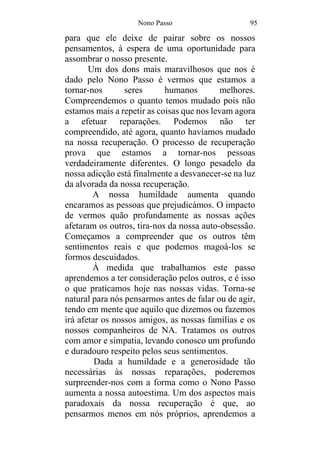 Nono Passo 95
para que ele deixe de pairar sobre os nossos
pensamentos, à espera de uma oportunidade para
assombrar o nosso presente.
Um dos dons mais maravilhosos que nos é
dado pelo Nono Passo é vermos que estamos a
tornar-nos seres humanos melhores.
Compreendemos o quanto temos mudado pois não
estamos mais a repetir as coisas que nos levam agora
a efetuar reparações. Podemos não ter
compreendido, até agora, quanto havíamos mudado
na nossa recuperação. O processo de recuperação
prova que estamos a tornar-nos pessoas
verdadeiramente diferentes. O longo pesadelo da
nossa adicção está finalmente a desvanecer-se na luz
da alvorada da nossa recuperação.
A nossa humildade aumenta quando
encaramos as pessoas que prejudicámos. O impacto
de vermos quão profundamente as nossas ações
afetaram os outros, tira-nos da nossa auto-obsessão.
Começamos a compreender que os outros têm
sentimentos reais e que podemos magoá-los se
formos descuidados.
À medida que trabalhamos este passo
aprendemos a ter consideração pelos outros, e é isso
o que praticamos hoje nas nossas vidas. Torna-se
natural para nós pensarmos antes de falar ou de agir,
tendo em mente que aquilo que dizemos ou fazemos
irá afetar os nossos amigos, as nossas famílias e os
nossos companheiros de NA. Tratamos os outros
com amor e simpatia, levando conosco um profundo
e duradouro respeito pelos seus sentimentos.
Dada a humildade e a generosidade tão
necessárias às nossas reparações, poderemos
surpreender-nos com a forma como o Nono Passo
aumenta a nossa autoestima. Um dos aspectos mais
paradoxais da nossa recuperação é que, ao
pensarmos menos em nós próprios, aprendemos a
 