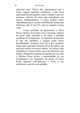 96 Isto Resulta
amar-nos mais. Talvez não esperássemos que a
nossa viagem espiritual conduzisse a uma nova
apreciação de nós próprios, mas a verdade é que isso
acontece. Através do amor que estendemos aos
outros, compreendemos o nosso próprio valor.
Aprendemos que as nossas contribuições fazem uma
diferença, não só em NA, mas no mundo à nossa
volta.
Como resultado de praticarmos o Nono
Passo, estamos livres para viver o presente, capazes
de gozar cada momento e de sentir a gratidão
resultante da recuperação. As memórias do passado
já não nos prendem, e surgem assim novas
possibilidades. Estamos livres de ir por caminhos
nunca antes pensados. Estamos livres de sonhar e de
procurar realizar os nossos sonhos. As nossas vidas
estendem-se à nossa frente como um horizonte sem
limites. Poderemos tropeçar de quando em vez, mas
o Décimo Passo dá-nos a oportunidade de nos
levantarmos e de seguirmos em frente. O nosso
Poder Superior convidou-nos a viver, e nós
aceitámos o convite com gratidão.
 