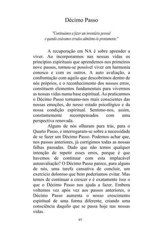 97
Décimo Passo
"Continuámos a fazer um inventário pessoal
e quando estávamos errados admitimo-lo prontamente."
A recuperação em NA é sobre aprender a
viver. Ao incorporarmos nas nossas vidas os
princípios espirituais que aprendemos nos primeiros
nove passos, tornou-se possível viver em harmonia
conosco e com os outros. A auto avaliação, a
confrontação com aquilo que descobrimos dentro de
nós próprios, e o reconhecimento dos nossos erros,
constituem elementos fundamentais para vivermos
as nossas vidas numa base espiritual. Ao praticarmos
o Décimo Passo tornamo-nos mais conscientes das
nossas emoções, do nosso estado psicológico e da
nossa condição espiritual. Sentimo-nos, assim,
constantemente recompensados com uma
perspectiva renovada.
Alguns de nós olharam para trás, para o
Quarto Passo, e interrogaram-se sobre a necessidade
de se fazer um Décimo Passo. Podemos achar que,
nos passos anteriores, já corrigimos todas as nossas
falhas passadas. Dado que não temos qualquer
intenção de repetir esses erros, porque é que
havemos de continuar com esta implacável
autoavaliação? O Décimo Passo parece, para alguns
de nós, uma tarefa cansativa de concluir, um
exercício doloroso que bem poderíamos evitar. Mas
temos de continuar a crescer e é exatamente isso o
que o Décimo Passo nos ajuda a fazer. Embora
voltemos vez após vez aos passos anteriores, o
Décimo Passo aumenta o nosso crescimento
espiritual de uma forma diferente, criando uma
consciência daquilo que se passa hoje nas nossas
vidas.
 