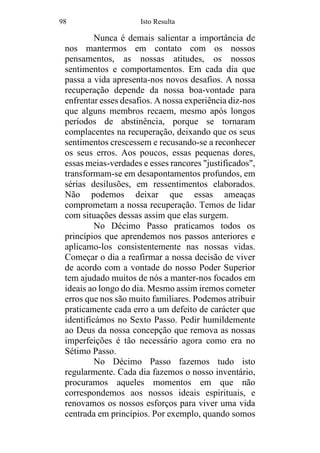 98 Isto Resulta
Nunca é demais salientar a importância de
nos mantermos em contato com os nossos
pensamentos, as nossas atitudes, os nossos
sentimentos e comportamentos. Em cada dia que
passa a vida apresenta-nos novos desafios. A nossa
recuperação depende da nossa boa-vontade para
enfrentar esses desafios. A nossa experiência diz-nos
que alguns membros recaem, mesmo após longos
períodos de abstinência, porque se tornaram
complacentes na recuperação, deixando que os seus
sentimentos crescessem e recusando-se a reconhecer
os seus erros. Aos poucos, essas pequenas dores,
essas meias-verdades e esses rancores "justificados",
transformam-se em desapontamentos profundos, em
sérias desilusões, em ressentimentos elaborados.
Não podemos deixar que essas ameaças
comprometam a nossa recuperação. Temos de lidar
com situações dessas assim que elas surgem.
No Décimo Passo praticamos todos os
princípios que aprendemos nos passos anteriores e
aplicamo-los consistentemente nas nossas vidas.
Começar o dia a reafirmar a nossa decisão de viver
de acordo com a vontade do nosso Poder Superior
tem ajudado muitos de nós a manter-nos focados em
ideais ao longo do dia. Mesmo assim iremos cometer
erros que nos são muito familiares. Podemos atribuir
praticamente cada erro a um defeito de carácter que
identificámos no Sexto Passo. Pedir humildemente
ao Deus da nossa concepção que remova as nossas
imperfeições é tão necessário agora como era no
Sétimo Passo.
No Décimo Passo fazemos tudo isto
regularmente. Cada dia fazemos o nosso inventário,
procuramos aqueles momentos em que não
correspondemos aos nossos ideais espirituais, e
renovamos os nossos esforços para viver uma vida
centrada em princípios. Por exemplo, quando somos
 