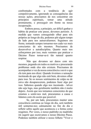 Décimo Passo 99
confrontados com a tendência de agir
compulsivamente, ignorando as consequências das
nossas ações, precisamos de nos concentrar em
princípios espirituais, tomar uma atitude
prontamente, e prosseguir em frente na nossa
recuperação.
Embora possa, a princípio, ser difícil ganhar o
hábito de praticar este passo, devemos persistir. À
medida que vamos conseguindo olhar para nós
próprios ao longo do dia, podemos pôr algum tempo
de lado para nos autoavaliarmos. Seguimos em
frente, tentando sempre tornarmo-nos cada vez mais
conscientes de nós mesmos. Precisamos de
desenvolver a autodisciplina. Quanto mais nos
esforçarmos por isso, mais veremos que praticar o
Décimo Passo tornar-se-á tão natural quanto
respirar.
Não que devamos ser duros com nós
mesmos, pegando em todos os motivos e procurando
problemas onde eles não existem. Precisamos de
acompanhar a voz da nossa consciência e ouvir o que
ela tem para nos dizer. Quando tivermos a sensação
incómoda de que algo não está bem, devemos olhar
para isso. Se os nossos sentimentos de culpa ou de
raiva não desaparecerem, podemos fazer algo por
isso. Sabemos quando algo nos incomoda - talvez
não seja logo, mas geralmente também não é muito
depois. Assim que nos tornamos conscientes de que
estamos a sentir-nos mal, procuramos a causa e
lidamos com ela assim que possível.
Se, por um lado, procuramos manter uma
consciência contínua ao longo do dia, será também
útil sentarmo-nos calmamente no fim do dia e
refletir sobre aquilo que aconteceu e a forma como
reagimos. Por vezes, o nosso padrinho ou madrinha
irá sugerir que escrevamos o nosso Décimo Passo.
Podemos também utilizar o nosso folheto "Viver o
 