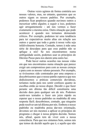 Décimo Passo 101
Outras vezes agimos de forma contrária aos
nossos valores, mas, no entanto, queremos que os
outros sigam os nossos padrões. Por exemplo,
podemos ficar perplexos quando ouvimos outros a
mexericar sobre alguém; a seguir a isso, podemos
agir arrogantemente - até nos vermos a fazer
exatamente a mesma coisa. Outra situação que pode
acontecer é quando nos tornamos demasiado
críticos. Por exemplo, podemos ter uma tendência
para ter expectativas muito altas em relação aos
outros e querer que toda a gente à nossa volta seja
infalivelmente honesta. Contudo, temos à mão uma
série de desculpas para que esse padrão não se
aplique a nós! Se nos encontrarmos numa
ambiguidade assim, podemos usar os princípios do
Décimo Passo para nos darem uma outra luz.
Pode haver outras ocasiões nas nossas vidas
em que nos encontramos numa situação que parece
exigir um compromisso para com as nossas crenças
e para com os nossos valores pessoais. Por exemplo,
se tivéssemos sido contratados por uma empresa e
descobríssemos que o nosso patrão esperava que nos
dedicássemos a práticas comerciais duvidosas,
teríamos razão para nos sentir confusos quanto às
escolhas então ao nosso dispor. Decidir o que fazer
perante um dilema tão difícil constituiria uma
decisão dura para qualquer um de nós. Podemos
sentir-nos tentados a fazer um juízo rápido ou
esperar que o nosso padrinho ou madrinha dê uma
resposta fácil; descobrimos, contudo, que ninguém
pode resolver um tal dilema por nós. Embora o nosso
padrinho ou madrinha possa dar-nos orientação,
devemos ser nós mesmos a aplicar os princípios do
programa e chegar à nossa própria decisão. Somos
nós, afinal, quem tem de viver com a nossa
consciência. Para que nos sintamos bem, somos nós
que temos de decidir aquilo que é, e aquilo que não
 