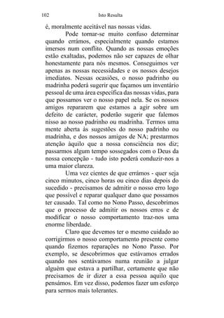 102 Isto Resulta
é, moralmente aceitável nas nossas vidas.
Pode tornar-se muito confuso determinar
quando errámos, especialmente quando estamos
imersos num conflito. Quando as nossas emoções
estão exaltadas, podemos não ser capazes de olhar
honestamente para nós mesmos. Conseguimos ver
apenas as nossas necessidades e os nossos desejos
imediatos. Nessas ocasiões, o nosso padrinho ou
madrinha poderá sugerir que façamos um inventário
pessoal de uma área específica das nossas vidas, para
que possamos ver o nosso papel nela. Se os nossos
amigos repararem que estamos a agir sobre um
defeito de carácter, poderão sugerir que falemos
nisso ao nosso padrinho ou madrinha. Termos uma
mente aberta às sugestões do nosso padrinho ou
madrinha, e dos nossos amigos de NA; prestarmos
atenção àquilo que a nossa consciência nos diz;
passarmos algum tempo sossegados com o Deus da
nossa concepção - tudo isto poderá conduzir-nos a
uma maior clareza.
Uma vez cientes de que errámos - quer seja
cinco minutos, cinco horas ou cinco dias depois do
sucedido - precisamos de admitir o nosso erro logo
que possível e reparar qualquer dano que possamos
ter causado. Tal como no Nono Passo, descobrimos
que o processo de admitir os nossos erros e de
modificar o nosso comportamento traz-nos uma
enorme liberdade.
Claro que devemos ter o mesmo cuidado ao
corrigirmos o nosso comportamento presente como
quando fizemos reparações no Nono Passo. Por
exemplo, se descobrirmos que estávamos errados
quando nos sentávamos numa reunião a julgar
alguém que estava a partilhar, certamente que não
precisamos de ir dizer a essa pessoa aquilo que
pensámos. Em vez disso, podemos fazer um esforço
para sermos mais tolerantes.
 