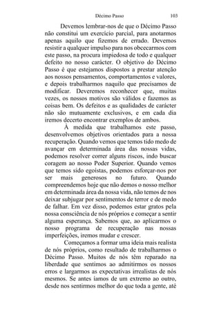 Décimo Passo 103
Devemos lembrar-nos de que o Décimo Passo
não constitui um exercício parcial, para anotarmos
apenas aquilo que fizemos de errado. Devemos
resistir a qualquer impulso para nos obcecarmos com
este passo, na procura impiedosa de todo e qualquer
defeito no nosso carácter. O objetivo do Décimo
Passo é que estejamos dispostos a prestar atenção
aos nossos pensamentos, comportamentos e valores,
e depois trabalharmos naquilo que precisamos de
modificar. Deveremos reconhecer que, muitas
vezes, os nossos motivos são válidos e fazemos as
coisas bem. Os defeitos e as qualidades de carácter
não são mutuamente exclusivos, e em cada dia
iremos decerto encontrar exemplos de ambos.
À medida que trabalhamos este passo,
desenvolvemos objetivos orientados para a nossa
recuperação. Quando vemos que temos tido medo de
avançar em determinada área das nossas vidas,
podemos resolver correr alguns riscos, indo buscar
coragem ao nosso Poder Superior. Quando vemos
que temos sido egoístas, podemos esforçar-nos por
ser mais generosos no futuro. Quando
compreendemos hoje que não demos o nosso melhor
em determinada área da nossa vida, não temos de nos
deixar subjugar por sentimentos de terror e de medo
de falhar. Em vez disso, podemos estar gratos pela
nossa consciência de nós próprios e começar a sentir
alguma esperança. Sabemos que, ao aplicarmos o
nosso programa de recuperação nas nossas
imperfeições, iremos mudar e crescer.
Começamos a formar uma ideia mais realista
de nós próprios, como resultado de trabalharmos o
Décimo Passo. Muitos de nós têm reparado na
liberdade que sentimos ao admitirmos os nossos
erros e largarmos as expectativas irrealistas de nós
mesmos. Se antes íamos de um extremo ao outro,
desde nos sentirmos melhor do que toda a gente, até
 