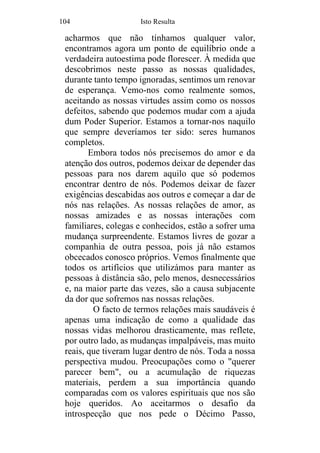 104 Isto Resulta
acharmos que não tínhamos qualquer valor,
encontramos agora um ponto de equilíbrio onde a
verdadeira autoestima pode florescer. À medida que
descobrimos neste passo as nossas qualidades,
durante tanto tempo ignoradas, sentimos um renovar
de esperança. Vemo-nos como realmente somos,
aceitando as nossas virtudes assim como os nossos
defeitos, sabendo que podemos mudar com a ajuda
dum Poder Superior. Estamos a tornar-nos naquilo
que sempre deveríamos ter sido: seres humanos
completos.
Embora todos nós precisemos do amor e da
atenção dos outros, podemos deixar de depender das
pessoas para nos darem aquilo que só podemos
encontrar dentro de nós. Podemos deixar de fazer
exigências descabidas aos outros e começar a dar de
nós nas relações. As nossas relações de amor, as
nossas amizades e as nossas interações com
familiares, colegas e conhecidos, estão a sofrer uma
mudança surpreendente. Estamos livres de gozar a
companhia de outra pessoa, pois já não estamos
obcecados conosco próprios. Vemos finalmente que
todos os artifícios que utilizámos para manter as
pessoas à distância são, pelo menos, desnecessários
e, na maior parte das vezes, são a causa subjacente
da dor que sofremos nas nossas relações.
O facto de termos relações mais saudáveis é
apenas uma indicação de como a qualidade das
nossas vidas melhorou drasticamente, mas reflete,
por outro lado, as mudanças impalpáveis, mas muito
reais, que tiveram lugar dentro de nós. Toda a nossa
perspectiva mudou. Preocupações como o "querer
parecer bem", ou a acumulação de riquezas
materiais, perdem a sua importância quando
comparadas com os valores espirituais que nos são
hoje queridos. Ao aceitarmos o desafio da
introspecção que nos pede o Décimo Passo,
 