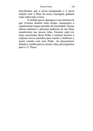 Décimo Passo 105
descobrimos que a nossa recuperação e a nossa
relação com o Deus da nossa concepção ganham
valor sobre tudo o resto.
À medida que se apazigua o caos interior em
que vivemos durante tanto tempo, começamos a
experimentar longos períodos de serenidade. Nessas
alturas sentimos a presença poderosa de um Deus
amantíssimo nas nossas vidas. Estamos cada vez
mais conscientes desse Poder e estamos prontos a
explorar novos caminhos para manter e melhorar o
nosso contato com esse Poder. Ao procurarmos
direção e sentido para as nossas vidas, prosseguimos
para o 11o
Passo.
 