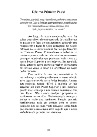 106
Décimo-Primeiro Passo
"Procurámos, através da prece e da meditação, melhorar o nosso contato
consciente com Deus, na forma em que O concebíamos, rogando apenas
pelo conhecimento da Sua vontade em relação a nós
e pelas forças para realizar essa vontade."
Ao longo da nossa recuperação, uma das
coisas que sobressai como resultado de trabalharmos
os passos é o facto de conseguirmos construir uma
relação com o Deus da nossa concepção. Os nossos
esforços iniciais resultaram na decisão que tomámos
no Terceiro Passo. Continuámos a trabalhar os
passos seguintes, cada um deles destinado a remover
quaisquer obstáculos que pudessem existir entre o
nosso Poder Superior e nós próprios. Em resultado
disso, estamos agora abertos a receber, diretamente
nas nossas vidas, o amor e a orientação do nosso
Poder Superior.
Para muitos de nós, as características da
nossa doença e aquilo que fizemos na nossa adicção
ativa separam-nos do nosso Poder Superior. A nossa
auto-obsessão tornou difícil à maioria de nós
acreditar até num Poder Superior a nós mesmos,
quanto mais conseguir um contato consciente com
esse Poder. Não víamos qualquer propósito ou
sentido nas nossas vidas. Nada conseguia começar a
encher o vazio que sentíamos. Parecia que não
partilhávamos nada em comum com os outros.
Sentíamo-nos sós num vasto universo, acreditando
que não havia nada mais além daquilo que a nossa
visão limitada permitia que víssemos.
 