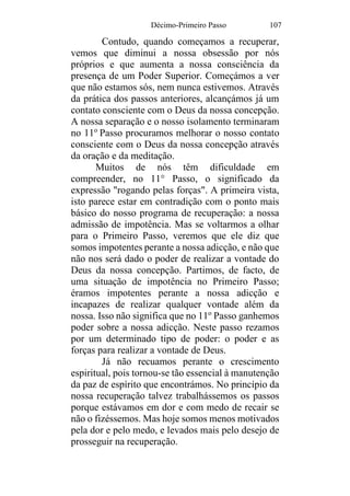 Décimo-Primeiro Passo 107
Contudo, quando começamos a recuperar,
vemos que diminui a nossa obsessão por nós
próprios e que aumenta a nossa consciência da
presença de um Poder Superior. Começámos a ver
que não estamos sós, nem nunca estivemos. Através
da prática dos passos anteriores, alcançámos já um
contato consciente com o Deus da nossa concepção.
A nossa separação e o nosso isolamento terminaram
no 11o
Passo procuramos melhorar o nosso contato
consciente com o Deus da nossa concepção através
da oração e da meditação.
Muitos de nós têm dificuldade em
compreender, no 11° Passo, o significado da
expressão "rogando pelas forças". A primeira vista,
isto parece estar em contradição com o ponto mais
básico do nosso programa de recuperação: a nossa
admissão de impotência. Mas se voltarmos a olhar
para o Primeiro Passo, veremos que ele diz que
somos impotentes perante a nossa adicção, e não que
não nos será dado o poder de realizar a vontade do
Deus da nossa concepção. Partimos, de facto, de
uma situação de impotência no Primeiro Passo;
éramos impotentes perante a nossa adicção e
incapazes de realizar qualquer vontade além da
nossa. Isso não significa que no 11o
Passo ganhemos
poder sobre a nossa adicção. Neste passo rezamos
por um determinado tipo de poder: o poder e as
forças para realizar a vontade de Deus.
Já não recuamos perante o crescimento
espiritual, pois tornou-se tão essencial à manutenção
da paz de espírito que encontrámos. No princípio da
nossa recuperação talvez trabalhássemos os passos
porque estávamos em dor e com medo de recair se
não o fizéssemos. Mas hoje somos menos motivados
pela dor e pelo medo, e levados mais pelo desejo de
prosseguir na recuperação.
 