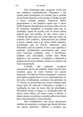 108 Isto Resulta
Esta disposição para recuperar revela que
nos rendemos completamente. Chegámos a um
estado onde acreditamos, na verdade, que a vontade
de um Poder Superior a nós mesmos é melhor do que
a nossa vontade própria. Tornou-se hábito
perguntarmos a nós próprios aquilo que o nosso
Poder Superior desejará para as nossas vidas, em vez
de tentarmos manipular as situações para que os
resultados sejam de acordo com as nossas ideias
daquilo que será melhor. Já não vemos mais a
vontade de Deus para nós como algo que temos de
suportar. Pelo contrário, esforçamo-nos por alinhar
a nossa vontade com a do nosso Poder Superior,
acreditando que ao fazê-lo obteremos mais
felicidade e paz de espírito. E isto o que significa a
rendição: acreditarmos sinceramente que, como
seres humanos, podemos errar, e decidirmos,
também com sinceridade, confiar num Poder
Superior a nós mesmos. A rendição, o obstáculo à
progressão da nossa adicção, tornou-se o alicerce da
nossa recuperação.
Contudo, não podemos recuperar
unicamente através da rendição. Sobre ela devemos
construir ação, tal como fizemos nos passos
anteriores. No Décimo Passo começámos a praticar
a disciplina exigida para se viver espiritualmente no
dia-a-dia. Continuamos a praticar este princípio no
11o
Passo, ao persistirmos nos nossos esforços para
tomar ação em cada dia. Colocamos a oração e a
meditação no topo da nossa lista de prioridades.
Decidimos tornar a oração e a meditação parte da
nossa rotina diária, tal como comer e dormir, e
depois pomos em prática a autodisciplina necessária
para concretizarmos a nossa decisão.
Para trabalharmos este passo precisamos
também de aumentar a coragem que desenvolvemos
nos passos anteriores. Embora a coragem que
 
