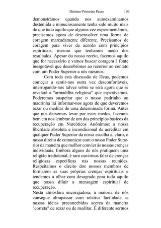 Décimo-Primeiro Passo 109
demonstrámos quando nos autoexaminamos
destemida e minuciosamente tenha sido muito mais
do que tudo aquilo que alguma vez experimentámos,
precisamos agora de desenvolver uma forma de
coragem marcadamente diferente. Precisamos de
coragem para viver de acordo com princípios
espirituais, mesmo que tenhamos medo dos
resultados. Apesar do nosso receio, fazemos aquilo
que for necessário e vamos buscar coragem à fonte
inesgotável que descobrimos ao recorrer ao contato
com um Poder Superior a nós mesmos.
Com toda esta discussão de Deus, podemos
começar a sentir-nos outra vez desconfortáveis,
interrogando-nos talvez sobre se será agora que se
revelará a "armadilha religiosa" que esperávamos.
Poderemos suspeitar que o nosso padrinho ou
madrinha irá informar-nos agora de que deveremos
rezar ou meditar de uma determinada forma. Antes
que nos deixemos levar por estes medos, fazemos
bem em nos lembrar de um dos princípios básicos da
recuperação em Narcóticos Anônimos: a nossa
liberdade absoluta e incondicional de acreditar em
qualquer Poder Superior da nossa escolha e, claro, o
nosso direito de comunicar com o nosso Poder Supe-
rior da maneira que melhor convier às nossas crenças
individuais. Embora alguns de nós pratiquem uma
religião tradicional, é raro ouvirmos falar de crenças
religiosas específicas nas nossas reuniões.
Respeitamos o direito dos nossos membros de
formarem as suas próprias crenças espirituais e
tendemos a olhar com desagrado para tudo aquilo
que possa diluir a mensagem espiritual de
recuperação.
Nesta atmosfera encorajadora, a maioria de nós
consegue ultrapassar com relativa facilidade as
nossas ideias preconcebidas acerca da maneira
"correta" de rezar ou de meditar. É diferente sermos
 