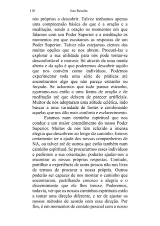 110 Isto Resulta
nós próprios a descobrir. Talvez tenhamos apenas
uma compreensão básica do que é a oração e a
meditação, sendo a oração os momentos em que
falamos com um Poder Superior e a meditação os
momentos em que escutamos as respostas de um
Poder Superior. Talvez não estejamos cientes das
muitas opções que se nos abrem. Procurá-las e
explorar a sua utilidade para nós pode tornar-se
desconfortável e moroso. Só através de uma mente
aberta e da ação é que poderemos descobrir aquilo
que nos convém como indivíduos. Podemos
experimentar toda uma série de práticas até
encontrarmos algo que não pareça estranho ou
forçado. Se acharmos que tudo parece estranho,
agarramo-nos então a uma forma de oração e de
meditação até que deixem de parecer artificiais.
Muitos de nós adoptaram uma atitude eclética, indo
buscar a uma variedade de fontes e combinando
aquelas que nos dão mais conforto e esclarecimento.
Estamos num caminho espiritual que nos
conduz a um maior entendimento do nosso Poder
Superior. Muitos de nós têm referido a imensa
alegria que descobrem ao longo do caminho. Iremos
certamente ter a ajuda dos nossos companheiros de
NA, ou talvez até de outros que estão também num
caminho espiritual. Se procurarmos esses indivíduos
e pedirmos a sua orientação, poderão ajudar-nos a
encontrar as nossas próprias respostas. Contudo,
partilhar a experiência de outra pessoa não nos livra
de termos de procurar a nossa própria. Outros
poderão ser capazes de nos mostrar o caminho que
encontraram, partilhando conosco a alegria e o
discernimento que ele lhes trouxe. Poderemos,
todavia, ver que os nossos caminhos espirituais estão
a tomar uma direção diferente, e ter de ajustar os
nossos métodos de acordo com essa direção. Por
fim, é em momentos de contato pessoal com o nosso
 