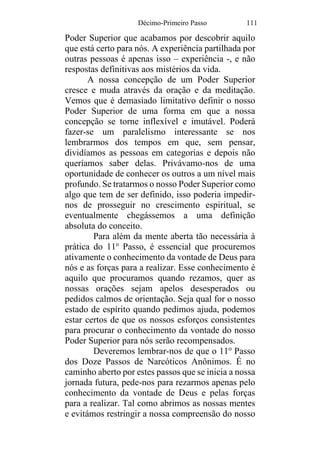 Décimo-Primeiro Passo 111
Poder Superior que acabamos por descobrir aquilo
que está certo para nós. A experiência partilhada por
outras pessoas é apenas isso – experiência -, e não
respostas definitivas aos mistérios da vida.
A nossa concepção de um Poder Superior
cresce e muda através da oração e da meditação.
Vemos que é demasiado limitativo definir o nosso
Poder Superior de uma forma em que a nossa
concepção se torne inflexível e imutável. Poderá
fazer-se um paralelismo interessante se nos
lembrarmos dos tempos em que, sem pensar,
dividíamos as pessoas em categorias e depois não
queríamos saber delas. Privávamo-nos de uma
oportunidade de conhecer os outros a um nível mais
profundo. Se tratarmos o nosso Poder Superior como
algo que tem de ser definido, isso poderia impedir-
nos de prosseguir no crescimento espiritual, se
eventualmente chegássemos a uma definição
absoluta do conceito.
Para além da mente aberta tão necessária à
prática do 11o
Passo, é essencial que procuremos
ativamente o conhecimento da vontade de Deus para
nós e as forças para a realizar. Esse conhecimento é
aquilo que procuramos quando rezamos, quer as
nossas orações sejam apelos desesperados ou
pedidos calmos de orientação. Seja qual for o nosso
estado de espírito quando pedimos ajuda, podemos
estar certos de que os nossos esforços consistentes
para procurar o conhecimento da vontade do nosso
Poder Superior para nós serão recompensados.
Deveremos lembrar-nos de que o 11o
Passo
dos Doze Passos de Narcóticos Anônimos. É no
caminho aberto por estes passos que se inicia a nossa
jornada futura, pede-nos para rezarmos apenas pelo
conhecimento da vontade de Deus e pelas forças
para a realizar. Tal como abrimos as nossas mentes
e evitámos restringir a nossa compreensão do nosso
 