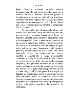 112 Isto Resulta
Poder Superior, evitamos também colocar
limitações naquilo que possa constituir para nós a
vontade de Deus. Embora possa ser grande a
tentação para rezar por um determinado resultado,
devemos resistir ao impulso de o fazer, se quisermos
experimentar as recompensas do 11° Passo. Rezar
por soluções específicas para problemas específicos
não é a resposta.
Por exemplo, em determinada altura das
nossas vidas podemos sentir-nos infelizes, mas não
saber exatamente o motivo dessa tristeza. Depois de
rezarmos durante alguns minutos, procurando uma
solução específica para a nossa tristeza, podemos ter
de repente a ideia de que todos os nossos problemas
são provocados pelo nosso trabalho maçador e pelo
nosso patrão exigente. Poderemos ir até extremos
para nos convencermos de que a nossa ideia teve
inspiração divina. Nós, como adictos, estamos
sujeitos a agarrar-nos a esses pensamentos
ocasionais e a segui-los, deixando impulsivamente
os nossos empregos. Este exemplo poderá parecer
exagerado, mas pretende mostrar que, se rezarmos
apenas pelo conhecimento da vontade de Deus para
nós e pelas forças para a realizar, poderemos evitar
a nossa antiga tendência de permitir que caprichos
fugazes ou superstições ditem o curso das nossas
vidas. O conhecimento da vontade do nosso Poder
Superior não costuma surgir num momentâneo raio
ofuscante, mas constitui antes um despertar gradual
trazido pela prática contínua da oração e da
meditação.
 