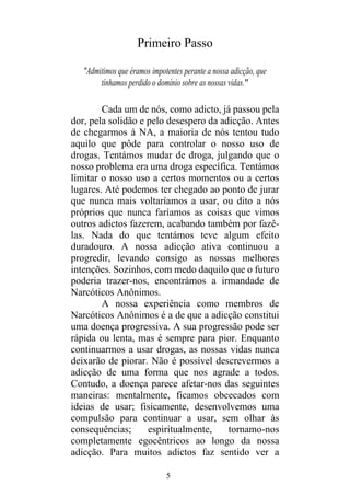 5
Primeiro Passo
"Admitimos que éramos impotentes perante a nossa adicção, que
tínhamos perdido o domínio sobre as nossas vidas."
Cada um de nós, como adicto, já passou pela
dor, pela solidão e pelo desespero da adicção. Antes
de chegarmos à NA, a maioria de nós tentou tudo
aquilo que pôde para controlar o nosso uso de
drogas. Tentámos mudar de droga, julgando que o
nosso problema era uma droga específica. Tentámos
limitar o nosso uso a certos momentos ou a certos
lugares. Até podemos ter chegado ao ponto de jurar
que nunca mais voltaríamos a usar, ou dito a nós
próprios que nunca faríamos as coisas que vimos
outros adictos fazerem, acabando também por fazê-
las. Nada do que tentámos teve algum efeito
duradouro. A nossa adicção ativa continuou a
progredir, levando consigo as nossas melhores
intenções. Sozinhos, com medo daquilo que o futuro
poderia trazer-nos, encontrámos a irmandade de
Narcóticos Anônimos.
A nossa experiência como membros de
Narcóticos Anônimos é a de que a adicção constitui
uma doença progressiva. A sua progressão pode ser
rápida ou lenta, mas é sempre para pior. Enquanto
continuarmos a usar drogas, as nossas vidas nunca
deixarão de piorar. Não é possível descrevermos a
adicção de uma forma que nos agrade a todos.
Contudo, a doença parece afetar-nos das seguintes
maneiras: mentalmente, ficamos obcecados com
ideias de usar; fisicamente, desenvolvemos uma
compulsão para continuar a usar, sem olhar às
consequências; espiritualmente, tornamo-nos
completamente egocêntricos ao longo da nossa
adicção. Para muitos adictos faz sentido ver a
 