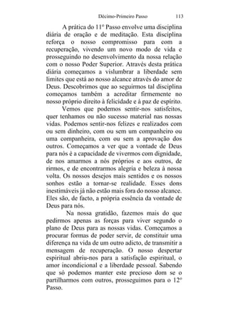 Décimo-Primeiro Passo 113
A prática do 11o
Passo envolve uma disciplina
diária de oração e de meditação. Esta disciplina
reforça o nosso compromisso para com a
recuperação, vivendo um novo modo de vida e
prosseguindo no desenvolvimento da nossa relação
com o nosso Poder Superior. Através desta prática
diária começamos a vislumbrar a liberdade sem
limites que está ao nosso alcance através do amor de
Deus. Descobrimos que ao seguirmos tal disciplina
começamos também a acreditar firmemente no
nosso próprio direito à felicidade e à paz de espírito.
Vemos que podemos sentir-nos satisfeitos,
quer tenhamos ou não sucesso material nas nossas
vidas. Podemos sentir-nos felizes e realizados com
ou sem dinheiro, com ou sem um companheiro ou
uma companheira, com ou sem a aprovação dos
outros. Começamos a ver que a vontade de Deus
para nós é a capacidade de vivermos com dignidade,
de nos amarmos a nós próprios e aos outros, de
rirmos, e de encontrarmos alegria e beleza à nossa
volta. Os nossos desejos mais sentidos e os nossos
sonhos estão a tornar-se realidade. Esses dons
inestimáveis já não estão mais fora do nosso alcance.
Eles são, de facto, a própria essência da vontade de
Deus para nós.
Na nossa gratidão, fazemos mais do que
pedirmos apenas as forças para viver segundo o
plano de Deus para as nossas vidas. Começamos a
procurar formas de poder servir, de constituir uma
diferença na vida de um outro adicto, de transmitir a
mensagem de recuperação. O nosso despertar
espiritual abriu-nos para a satisfação espiritual, o
amor incondicional e a liberdade pessoal. Sabendo
que só podemos manter este precioso dom se o
partilharmos com outros, prosseguimos para o 12o
Passo.
 
