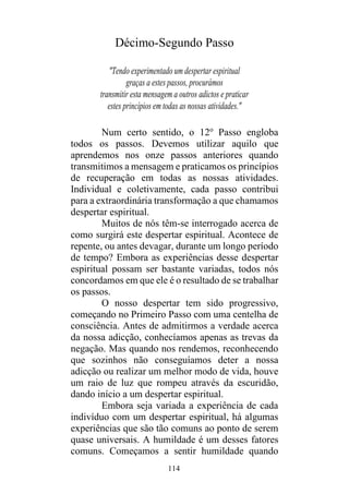 114
Décimo-Segundo Passo
"Tendo experimentado um despertar espiritual
graças a estes passos, procurámos
transmitir esta mensagem a outros adictos e praticar
estes princípios em todas as nossas atividades."
Num certo sentido, o 12o
Passo engloba
todos os passos. Devemos utilizar aquilo que
aprendemos nos onze passos anteriores quando
transmitimos a mensagem e praticamos os princípios
de recuperação em todas as nossas atividades.
Individual e coletivamente, cada passo contribui
para a extraordinária transformação a que chamamos
despertar espiritual.
Muitos de nós têm-se interrogado acerca de
como surgirá este despertar espiritual. Acontece de
repente, ou antes devagar, durante um longo período
de tempo? Embora as experiências desse despertar
espiritual possam ser bastante variadas, todos nós
concordamos em que ele é o resultado de se trabalhar
os passos.
O nosso despertar tem sido progressivo,
começando no Primeiro Passo com uma centelha de
consciência. Antes de admitirmos a verdade acerca
da nossa adicção, conhecíamos apenas as trevas da
negação. Mas quando nos rendemos, reconhecendo
que sozinhos não conseguíamos deter a nossa
adicção ou realizar um melhor modo de vida, houve
um raio de luz que rompeu através da escuridão,
dando início a um despertar espiritual.
Embora seja variada a experiência de cada
indivíduo com um despertar espiritual, há algumas
experiências que são tão comuns ao ponto de serem
quase universais. A humildade é um desses fatores
comuns. Começamos a sentir humildade quando
 
