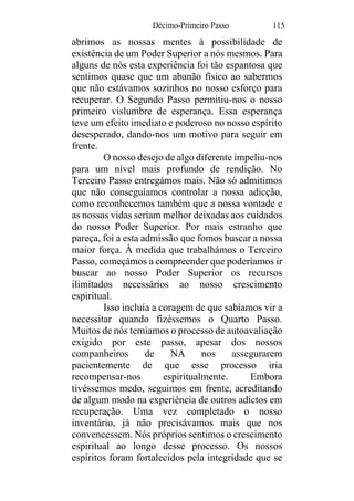 Décimo-Primeiro Passo 115
abrimos as nossas mentes à possibilidade de
existência de um Poder Superior a nós mesmos. Para
alguns de nós esta experiência foi tão espantosa que
sentimos quase que um abanão físico ao sabermos
que não estávamos sozinhos no nosso esforço para
recuperar. O Segundo Passo permitiu-nos o nosso
primeiro vislumbre de esperança. Essa esperança
teve um efeito imediato e poderoso no nosso espírito
desesperado, dando-nos um motivo para seguir em
frente.
O nosso desejo de algo diferente impeliu-nos
para um nível mais profundo de rendição. No
Terceiro Passo entregámos mais. Não só admitimos
que não conseguíamos controlar a nossa adicção,
como reconhecemos também que a nossa vontade e
as nossas vidas seriam melhor deixadas aos cuidados
do nosso Poder Superior. Por mais estranho que
pareça, foi a esta admissão que fomos buscar a nossa
maior força. À medida que trabalhámos o Terceiro
Passo, começámos a compreender que poderíamos ir
buscar ao nosso Poder Superior os recursos
ilimitados necessários ao nosso crescimento
espiritual.
Isso incluía a coragem de que sabíamos vir a
necessitar quando fizéssemos o Quarto Passo.
Muitos de nós temíamos o processo de autoavaliação
exigido por este passo, apesar dos nossos
companheiros de NA nos assegurarem
pacientemente de que esse processo iria
recompensar-nos espiritualmente. Embora
tivéssemos medo, seguimos em frente, acreditando
de algum modo na experiência de outros adictos em
recuperação. Uma vez completado o nosso
inventário, já não precisávamos mais que nos
convencessem. Nós próprios sentimos o crescimento
espiritual ao longo desse processo. Os nossos
espíritos foram fortalecidos pela integridade que se
 