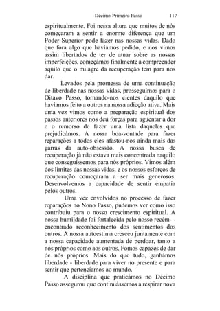 Décimo-Primeiro Passo 117
espiritualmente. Foi nessa altura que muitos de nós
começaram a sentir a enorme diferença que um
Poder Superior pode fazer nas nossas vidas. Dado
que fora algo que havíamos pedido, e nos vimos
assim libertados de ter de atuar sobre as nossas
imperfeições, começámos finalmente a compreender
aquilo que o milagre da recuperação tem para nos
dar.
Levados pela promessa de uma continuação
de liberdade nas nossas vidas, prosseguimos para o
Oitavo Passo, tornando-nos cientes daquilo que
havíamos feito a outros na nossa adicção ativa. Mais
uma vez vimos como a preparação espiritual dos
passos anteriores nos deu forças para aguentar a dor
e o remorso de fazer uma lista daqueles que
prejudicámos. A nossa boa-vontade para fazer
reparações a todos eles afastou-nos ainda mais das
garras da auto-obsessão. A nossa busca de
recuperação já não estava mais concentrada naquilo
que conseguíssemos para nós próprios. Vimos além
dos limites das nossas vidas, e os nossos esforços de
recuperação começaram a ser mais generosos.
Desenvolvemos a capacidade de sentir empatia
pelos outros.
Uma vez envolvidos no processo de fazer
reparações no Nono Passo, pudemos ver como isso
contribuiu para o nosso crescimento espiritual. A
nossa humildade foi fortalecida pelo nosso recém- -
encontrado reconhecimento dos sentimentos dos
outros. A nossa autoestima cresceu juntamente com
a nossa capacidade aumentada de perdoar, tanto a
nós próprios como aos outros. Fomos capazes de dar
de nós próprios. Mais do que tudo, ganhámos
liberdade - liberdade para viver no presente e para
sentir que pertencíamos ao mundo.
A disciplina que praticámos no Décimo
Passo assegurou que continuássemos a respirar nova
 