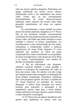 118 Isto Resulta
vida nos nossos espíritos despertos. Praticámos um
apego continuado aos nossos novos valores,
fortalecendo assim a sua importância nas nossas
vidas. Vimos que, ao nos concentrarmos
primordialmente no nosso desenvolvimento
espiritual, outros aspectos das nossas vidas iriam
progredir naturalmente, tal como era suposto
fazerem.
Ao concentrarmos a nossa atenção no nosso
desenvolvimento espiritual, chegámos ao 11o
Passo.
Nós já nos havíamos tornado crescentemente
conscientes de uma poderosa presença operando nas
nossas vidas: um Poder que podia restaurar a nossa
sanidade e remover as nossas imperfeições. Ao
reconhecermos o amor demonstrado por tais ações,
começámos a compreender melhor a natureza
amantíssima do nosso Poder Superior. O vazio
espiritual que sentimos no início da nossa
recuperação tem vindo a transformar-se em gratidão,
em amor incondicional e num desejo de servir Deus
e os outros. Experimentámos, sem sombra de
dúvida, um despertar espiritual.
A fim de cultivarmos este despertar,
achamos essencial exprimir a nossa gratidão e
praticar os princípios de recuperação em todas as
áreas das nossas vidas. No entanto, isto não é algo
que façamos apenas para assegurar a continuação da
nossa própria recuperação. Narcóticos Anônimos
não é um programa egoísta. De facto, o espírito do
12° Passo baseia-se no princípio do serviço
abnegado. A defesa deste princípio nos nossos
esforços para transmitir a mensagem é de
importância crucial, tanto para o nosso próprio
estado espiritual como para aqueles a quem estamos
a tentar transmitir a mensagem.
O 12o
Passo tem um aspecto paradoxal, pois
quanto mais ajudarmos os outros, mais nos
 