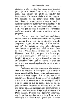 Décimo-Primeiro Passo 119
ajudamos a nós próprios. Por exemplo, se estamos
preocupados e a nossa fé está a oscilar, há poucas
coisas que tenham um efeito encorajador tão
imediato em nós como o ajudar o recém-chegado.
Um pequeno ato de generosidade pode fazer
maravilhas: a nossa auto-obsessão diminui e
acabamos com uma melhor perspectiva sobre aquilo
que antes parecia ser um problema inultrapassável.
Cada vez que dizemos a alguém que Narcóticos
Anônimos resulta, reforçamos a nossa crença no
programa.
Ao servirmos em Narcóticos Anônimos,
muitos de nós escolhemos dar de volta ao programa
da mesma forma que fomos ajudados quando
chegámos. Alguns de nós, cujo primeiro contato
com NA foi através de uma linha telefónica,
descobriram ser gratificante trabalhar numa linha
telefónica. Outros foram atraídos pelo serviço de
Hospitais e Instituições, porque a primeira vez que
ouviram a mensagem de NA foi numa prisão ou
hospital. Qualquer que seja a forma de serviço em
que decidamos envolver-nos, fazemo-lo tendo em
mente o nosso propósito primordial de transmitir a
mensagem.
Precisamos agora de perguntar a nós mesmos:
Qual é na verdade "a mensagem" que estamos a
tentar transmitir? É a de que nunca mais precisamos
de voltar a usar drogas? É a de que, através da
recuperação, deixamos de ser prováveis candidatos
a prisões, a instituições, ou a uma morte precoce? É
a de esperança de que um adicto, qualquer adicto,
pode recuperar da doença da adicção? Bem, é tudo
isto e mais ainda. A mensagem que transmitimos é a
de que, através da prática dos princípios contidos nos
Doze Passos, tivemos um despertar espiritual.
Aquilo que isto significa para cada um de nós será a
mensagem que transmitimos àqueles que procuram
 