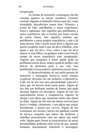 120 Isto Resulta
recuperação.
As formas de transmitir a mensagem são tão
variadas quantos os nossos membros. Existem,
contudo, algumas orientações básicas que nós, como
irmandade, descobrimos serem úteis. Primeiro, e
acima de tudo, partilhamos a nossa experiência,
força e esperança. Isto significa que partilhamos a
nossa experiência, não as teorias que temos ouvido
de outras fontes. Isto significa também que
partilhamos a nossa própria experiência, e não a de
outra pessoa. Não é tarefa nossa dizer a alguém que
queira recuperar onde é que ela deve trabalhar, com
quem é que ela deve viver, como é que ela deve
educar os seus filhos, ou qualquer outra coisa fora do
campo da nossa experiência com recuperação.
Alguém que estejamos a tentar ajudar pode ter
problemas nestas áreas; iremos ajudá-la melhor, não
através de tentarmos gerir a sua vida, mas
partilhando a nossa própria experiência nessas áreas.
O desenvolvimento de um estilo pessoal de
transmitir a mensagem baseia-se numa simples
exigência: devemos ser nós próprios a transmiti-la.
Cada um de nós tem uma personalidade especial e
única que irá decerto atrair muita gente. Alguns de
nós têm um brilhante sentido de humor que pode
alcançar alguém em desespero. Alguns de nós são
especialmente ternos e compassivos, capazes de
chegar a um adicto que raramente tenha sido objeto
de afeto. Alguns de nós têm um talento incrível para
dizer a verdade, claramente, a um adicto que esteja,
literalmente, a morrer por ouvi-la. Alguns de nós
constituem um recurso valioso em qualquer comité
de serviço, enquanto que outros são melhores a
trabalhar pessoalmente com um adicto que ainda
sofre. Sejam quais forem as características da nossa
personalidade, podemos estar certos de que, quando
tentamos sinceramente transmitir a mensagem,
 