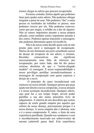 Décimo-Primeiro Passo 121
iremos chegar ao adicto que procura recuperação.
Existem, contudo, limites àquilo que podemos
fazer para ajudar outro adicto. Não podemos obrigar
ninguém a parar de usar. Não podemos "dar" a outra
pessoa os resultados de trabalhar os passos, nem
podemos crescer por ela. Não podemos remover,
como que por magia, a solidão ou a dor de alguém.
Não só somos impotentes perante a nossa própria
adicção, como também somos impotentes perante a
dos outros. Podemos apenas transmitir a mensagem;
não podemos determinar quem irá recebê-la.
Não é da nossa conta decidir quem está ou não
pronto para ouvir a mensagem de recuperação.
Muitos de nós formaram um juízo semelhante acerca
do desejo de recuperar de um adicto, e erraram.
Recaídas consecutivas não significam
necessariamente uma falta de interesse por
recuperação; por outro lado, não há tão pouco
certezas absolutas de que o "recém-chegado
modelo" vá conseguir. É nossa responsabilidade e
nosso privilégio partilhar incondicionalmente a
mensagem de recuperação com quem expresse o
desejo de a ouvir.
O princípio do amor incondicional está
expresso na nossa atitude. Qualquer pessoa que peça
ajuda tem direito à nossa compaixão, à nossa atenção
e à nossa aceitação incondicional. Qualquer adicto,
seja qual for o seu tempo limpo, deverá poder
partilhar a sua dor numa atmosfera livre de
julgamentos. A maioria de nós descobriu que somos
capazes de sentir grande empatia por aqueles que
sofrem da nossa doença, precisamente porque é a
nossa doença. A nossa empatia não é abstrata, nem
o é a nossa compreensão. É, antes, o fruto de uma
experiência partilhada. Quando nos saudamos é com
o reconhecimento reservado aos sobreviventes da
mesma catástrofe quase fatal. Esta experiência
 