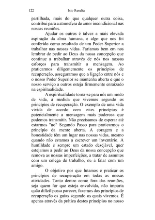 122 Isto Resulta
partilhada, mais do que qualquer outra coisa,
contribui para a atmosfera de amor incondicional nas
nossas reuniões.
Ajudar os outros é talvez a mais elevada
aspiração da alma humana, e algo que nos foi
conferido como resultado de um Poder Superior a
trabalhar nas nossas vidas. Faríamos bem em nos
lembrar de pedir ao Deus da nossa concepção que
continue a trabalhar através de nós nos nossos
esforços para transmitir a mensagem. Ao
praticarmos diligentemente os princípios de
recuperação, asseguramos que a ligação entre nós e
o nosso Poder Superior se mantenha aberta e que o
nosso serviço a outros esteja firmemente enraizado
na espiritualidade.
A espiritualidade torna-se para nós um modo
de vida, à medida que vivemos segundo os
princípios de recuperação. O exemplo de uma vida
vivida de acordo com estes princípios é
potencialmente a mensagem mais poderosa que
podemos transmitir. Não precisamos de esperar até
estarmos "no" Segundo Passo para praticarmos o
princípio da mente aberta. A coragem e a
honestidade têm um lugar nas nossas vidas, mesmo
quando não estamos a escrever um inventário. A
humildade é sempre um estado desejável, quer
estejamos a pedir ao Deus da nossa concepção que
remova as nossas imperfeições, a tratar de assuntos
com um colega de trabalho, ou a falar com um
amigo.
O objetivo por que lutamos é praticar os
princípios de recuperação em todas as nossas
atividades. Tanto dentro como fora das reuniões,
seja quem for que esteja envolvido, não importa
quão difícil possa parecer, fazemos dos princípios de
recuperação os guias segundo os quais vivemos. É
apenas através da prática destes princípios no nosso
 