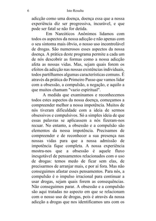 6 Isto Resulta
adicção como uma doença, doença essa que a nossa
experiência diz ser progressiva, incurável, e que
pode ser fatal se não for detida.
Em Narcóticos Anônimos lidamos com
todos os aspectos da nossa adicção e não apenas com
o seu sintoma mais óbvio, o nosso uso incontrolável
de drogas. São numerosos esses aspectos da nossa
doença. A prática deste programa permite a cada um
de nós descobrir as formas como a nossa adicção
afeta as nossas vidas. Mas, sejam quais forem os
efeitos da adicção nas nossas existências individuais,
todos partilhamos algumas características comuns. É
através da prática do Primeiro Passo que vamos lidar
com a obsessão, a compulsão, a negação, e aquilo a
que muitos chamam "vazio espiritual".
A medida que examinamos e reconhecemos
todos estes aspectos da nossa doença, começamos a
compreender melhor a nossa impotência. Muitos de
nós tiveram dificuldade com a ideia de sermos
obsessivos e compulsivos. Só a simples ideia de que
essas palavras se aplicassem a nós fizeram-nos
recuar. No entanto, a obsessão e a compulsão são
elementos da nossa impotência. Precisamos de
compreender e de reconhecer a sua presença nas
nossas vidas para que a nossa admissão de
impotência fique completa. A nossa experiência
mostra-nos que a obsessão é aquele fluxo
inesgotável de pensamentos relacionados com o uso
de drogas: temos medo de ficar sem elas, de
precisarmos de arranjar mais, e por aí fora. Mas não
conseguimos afastar esses pensamentos. Para nós, a
compulsão é o impulso irracional para continuar a
usar drogas, sejam quais forem as consequências.
Não conseguimos parar. A obsessão e a compulsão
são aqui tratadas no aspecto em que se relacionam
com o nosso uso de drogas, pois é através da nossa
adicção a drogas que nos identificamos uns com os
 