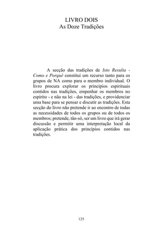 125
LIVRO DOIS
As Doze Tradições
A secção das tradições de Isto Resulta -
Como e Porquê constitui um recurso tanto para os
grupos de NA como para o membro individual. O
livro procura explorar os princípios espirituais
contidos nas tradições, empenhar os membros no
espírito - e não na lei - das tradições, e providenciar
uma base para se pensar e discutir as tradições. Esta
secção do livro não pretende ir ao encontro de todas
as necessidades de todos os grupos ou de todos os
membros; pretende, tão-só, ser um livro que irá gerar
discussão e permitir uma interpretação local da
aplicação prática dos princípios contidos nas
tradições.
 