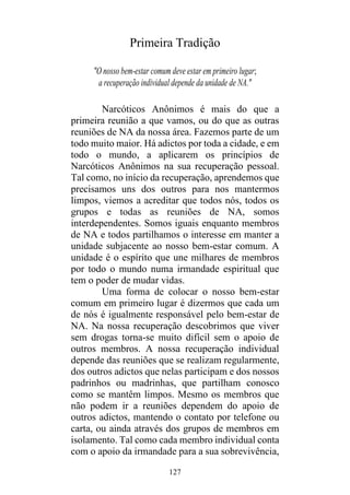127
Primeira Tradição
"O nosso bem-estar comum deve estar em primeiro lugar;
a recuperação individual depende da unidade de NA."
Narcóticos Anônimos é mais do que a
primeira reunião a que vamos, ou do que as outras
reuniões de NA da nossa área. Fazemos parte de um
todo muito maior. Há adictos por toda a cidade, e em
todo o mundo, a aplicarem os princípios de
Narcóticos Anônimos na sua recuperação pessoal.
Tal como, no início da recuperação, aprendemos que
precisamos uns dos outros para nos mantermos
limpos, viemos a acreditar que todos nós, todos os
grupos e todas as reuniões de NA, somos
interdependentes. Somos iguais enquanto membros
de NA e todos partilhamos o interesse em manter a
unidade subjacente ao nosso bem-estar comum. A
unidade é o espírito que une milhares de membros
por todo o mundo numa irmandade espiritual que
tem o poder de mudar vidas.
Uma forma de colocar o nosso bem-estar
comum em primeiro lugar é dizermos que cada um
de nós é igualmente responsável pelo bem-estar de
NA. Na nossa recuperação descobrimos que viver
sem drogas torna-se muito difícil sem o apoio de
outros membros. A nossa recuperação individual
depende das reuniões que se realizam regularmente,
dos outros adictos que nelas participam e dos nossos
padrinhos ou madrinhas, que partilham conosco
como se mantêm limpos. Mesmo os membros que
não podem ir a reuniões dependem do apoio de
outros adictos, mantendo o contato por telefone ou
carta, ou ainda através dos grupos de membros em
isolamento. Tal como cada membro individual conta
com o apoio da irmandade para a sua sobrevivência,
 