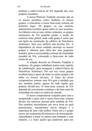 128 Isto Resulta
também a sobrevivência de NA depende dos seus
próprios membros.
A nossa Primeira Tradição encoraja não só
os nossos membros como, também, os nossos
grupos, a colocarem o nosso bem-estar comum em
primeiro lugar. Os grupos, na sua maioria,
administram sozinhos quase todos os seus assuntos.
Ao lidarem com as suas rotinas semanais, os grupos
autónomos de NA poderão perder a noção do
contexto mais global, onde cada grupo é como que
um tijolo na construção do edifício de Narcóticos
Anônimos. Sem esse edifício não haveria NA. A
importância da nossa unidade encoraja os nossos
grupos a olharem para além dos seus pequenos
mundos, para as necessidades comuns da irmandade
mundial de NA, colocando o bem-estar do todo
acima do seu.
A relação descrita na Primeira Tradição é
recíproca. Os grupos trabalham juntos num espírito
de colaboração, para assegurar a sobrevivência de
Narcóticos Anônimos. Por sua vez, esses grupos
recebem força e apoio de todos os outros grupos e de
todos os nossos serviços. A força do nosso
compromisso comum com NA gera a unidade que
nos mantém juntos, apesar de tudo aquilo que
poderia dividir-nos. O bem-estar comum de NA
depende do crescimento contínuo e do bem-estar da
irmandade em todos os cantos do mundo.
O nosso compromisso conjunto para com a
recuperação e para com o nosso bem-estar comum
dá-nos um interesse pessoal pela unidade de NA.
Nas reuniões encontramos um novo local ao qual
pertencemos, encontramos novos amigos e a
esperança de uma vida melhor. Entre nós e o grupo
cresce um sentimento de interesse e de preocupação.
Aprendemos a tratar os outros com bondade e com
respeito, e a fazer aquilo que pudermos para nos
 