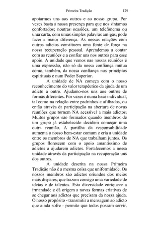 Primeira Tradição 129
apoiarmos uns aos outros e ao nosso grupo. Por
vezes basta a nossa presença para que nos sintamos
confortados; noutras ocasiões, um telefonema ou
uma carta, com umas simples palavras amigas, pode
fazer a maior diferença. As nossas relações com
outros adictos constituem uma fonte de força na
nossa recuperação pessoal. Aprendemos a contar
com as reuniões e a confiar uns nos outros para esse
apoio. A unidade que vemos nas nossas reuniões é
uma expressão, não só da nossa confiança mútua
como, também, da nossa confiança nos princípios
espirituais e num Poder Superior.
A unidade de NA começa com o nosso
reconhecimento do valor terapêutico da ajuda de um
adicto a outro. Ajudamo-nos uns aos outros de
formas diferentes. Por vezes é numa base individual,
tal como na relação entre padrinhos e afilhados, ou
então através da participação na abertura de novas
reuniões que tornem NA acessível a mais adictos.
Muitos grupos são formados quando membros de
um grupo já estabelecido decidem começar uma
outra reunião. A partilha da responsabilidade
aumenta o nosso bem-estar comum e cria a unidade
entre os membros de NA que trabalham juntos. Os
grupos florescem com o apoio amantíssimo de
adictos a ajudarem adictos. Fortalecemos a nossa
unidade através da participação na recuperação uns
dos outros.
A unidade descrita na nossa Primeira
Tradição não é a mesma coisa que uniformidade. Os
nossos membros são adictos oriundos dos meios
mais díspares, que trazem consigo uma variedade de
ideias e de talentos. Esta diversidade enriquece a
irmandade e dá origem a novas formas criativas de
se chegar aos adictos que precisam da nossa ajuda.
O nosso propósito - transmitir a mensagem ao adicto
que ainda sofre - permite que todos possam servir.
 