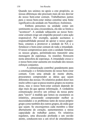 130 Isto Resulta
Quando nos unimos no apoio a este propósito, as
nossas diferenças não precisam mais de nos desviar
do nosso bem-estar comum. Trabalharmos juntos
para o nosso bem-estar mútuo constitui uma fonte
significativa da unidade em Narcóticos Anônimos.
Embora pensemos na unidade como um
sentimento ou uma circunstância, ela não se limita a
"acontecer". A unidade subjacente ao nosso bem-
estar comum exige um empenho pessoal e uma ação
responsável. Por exemplo, quando aceitamos a
responsabilidade pessoal de apoiar o nosso grupo-
base, estamos a promover a unidade de NA e a
fortalecer o bem-estar comum de toda a irmandade.
O nosso compromisso para com a unidade fortalece
os nossos grupos, permitindo-nos transmitir uma
mensagem de esperança. As reuniões florescem
nesta atmosfera de esperança. A irmandade cresce e
o nosso bem-estar aumenta em resultado dos nossos
esforços conjuntos.
A comunicação contribui grandemente para
a construção e o fortalecimento do nosso bem-estar
comum. Com uma atitude de mente aberta,
procuramos compreender as ideias que sejam
diferentes das nossas. Os relatórios podem dizer-nos
muito sobre o que se passa noutros grupos ou noutras
áreas, mas o nosso bem-estar comum depende de
algo mais do que apenas informação. A verdadeira
comunicação envolve um esforço da nossa parte
para "ouvir" à medida que lemos ou escutamos os
relatórios, procurando compreender melhor as
necessidades e os problemas tanto do nosso próprio
grupo como também dos outros grupos, de onde quer
que sejam. Se encorajarmos cada membro a falar
abertamente do coração, aumentaremos a nossa
capacidade de trabalhar juntos. Os relatórios
regulares, uma discussão profunda e um ouvido
atento, conduzem-nos a um nível de entendimento
 