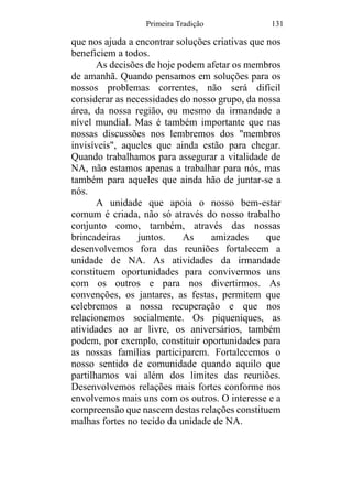 Primeira Tradição 131
que nos ajuda a encontrar soluções criativas que nos
beneficiem a todos.
As decisões de hoje podem afetar os membros
de amanhã. Quando pensamos em soluções para os
nossos problemas correntes, não será difícil
considerar as necessidades do nosso grupo, da nossa
área, da nossa região, ou mesmo da irmandade a
nível mundial. Mas é também importante que nas
nossas discussões nos lembremos dos "membros
invisíveis", aqueles que ainda estão para chegar.
Quando trabalhamos para assegurar a vitalidade de
NA, não estamos apenas a trabalhar para nós, mas
também para aqueles que ainda hão de juntar-se a
nós.
A unidade que apoia o nosso bem-estar
comum é criada, não só através do nosso trabalho
conjunto como, também, através das nossas
brincadeiras juntos. As amizades que
desenvolvemos fora das reuniões fortalecem a
unidade de NA. As atividades da irmandade
constituem oportunidades para convivermos uns
com os outros e para nos divertirmos. As
convenções, os jantares, as festas, permitem que
celebremos a nossa recuperação e que nos
relacionemos socialmente. Os piqueniques, as
atividades ao ar livre, os aniversários, também
podem, por exemplo, constituir oportunidades para
as nossas famílias participarem. Fortalecemos o
nosso sentido de comunidade quando aquilo que
partilhamos vai além dos limites das reuniões.
Desenvolvemos relações mais fortes conforme nos
envolvemos mais uns com os outros. O interesse e a
compreensão que nascem destas relações constituem
malhas fortes no tecido da unidade de NA.
 